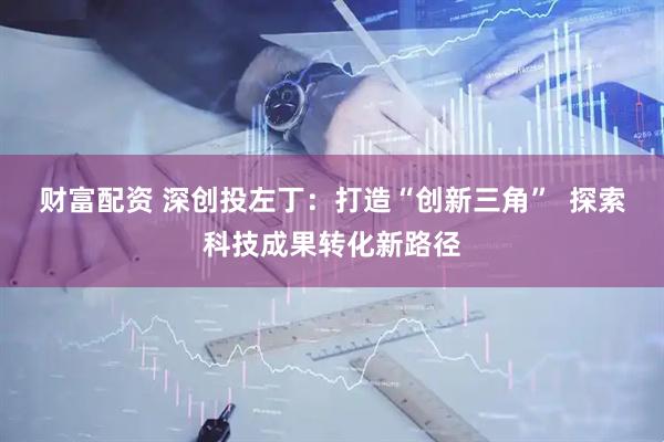 财富配资 深创投左丁：打造“创新三角”  探索科技成果转化新路径