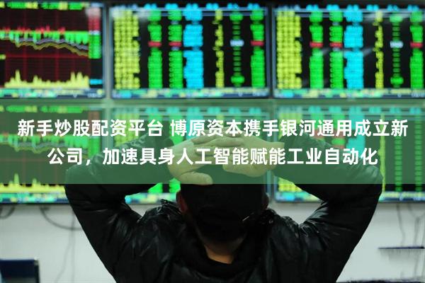 新手炒股配资平台 博原资本携手银河通用成立新公司，加速具身人工智能赋能工业自动化