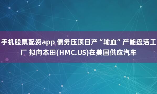 手机股票配资app 债务压顶日产“输血”产能盘活工厂 拟向本田(HMC.US)在美国供应汽车