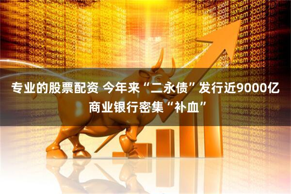 专业的股票配资 今年来“二永债”发行近9000亿 商业银行密集“补血”