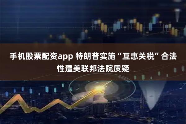 手机股票配资app 特朗普实施“互惠关税”合法性遭美联邦法院质疑