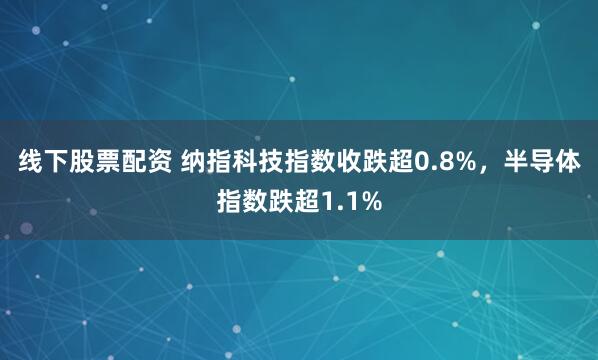 线下股票配资 纳指科技指数收跌超0.8%，半导体指数跌超1.1%