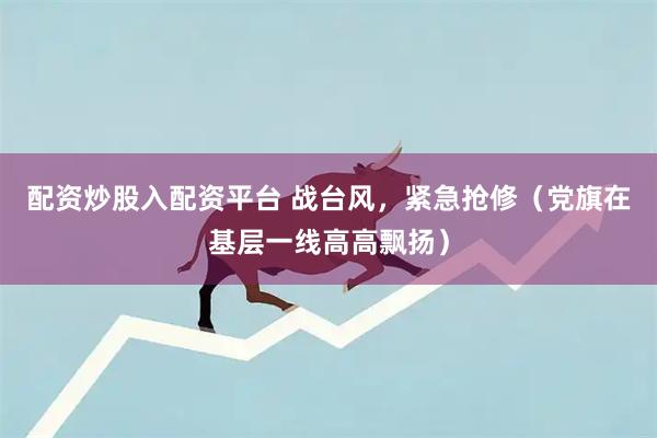 配资炒股入配资平台 战台风，紧急抢修（党旗在基层一线高高飘扬）