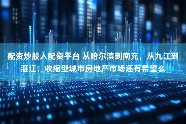 配资炒股入配资平台 从哈尔滨到南充，从九江到湛江，收缩型城市房地产市场还有希望么