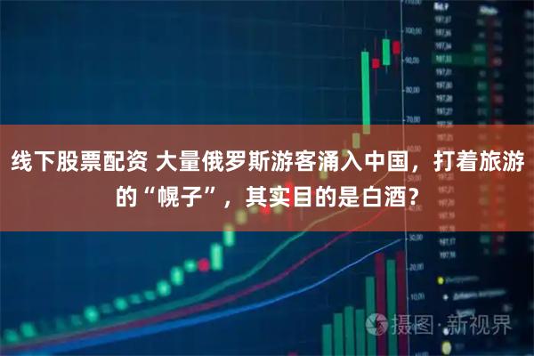 线下股票配资 大量俄罗斯游客涌入中国，打着旅游的“幌子”，其实目的是白酒？