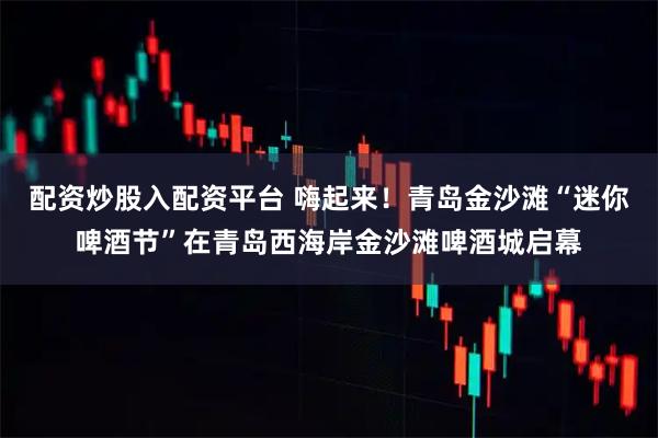 配资炒股入配资平台 嗨起来！青岛金沙滩“迷你啤酒节”在青岛西海岸金沙滩啤酒城启幕