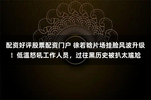 配资好评股票配资门户 徐若晗片场挂脸风波升级！低温怒吼工作人员，过往黑历史被扒太尴尬
