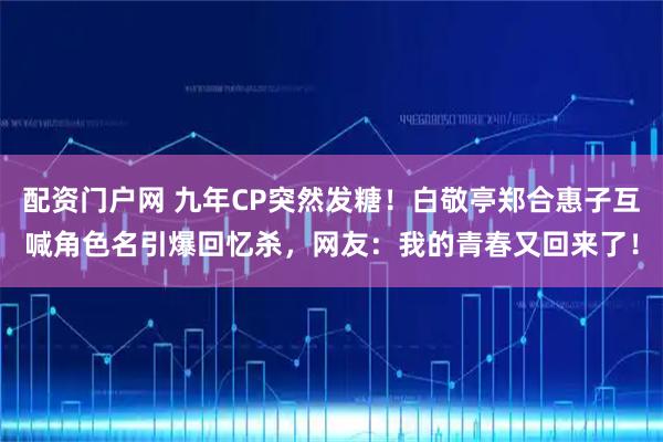 配资门户网 九年CP突然发糖！白敬亭郑合惠子互喊角色名引爆回忆杀，网友：我的青春又回来了！