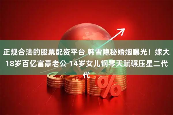 正规合法的股票配资平台 韩雪隐秘婚姻曝光！嫁大18岁百亿富豪老公 14岁女儿钢琴天赋碾压星二代