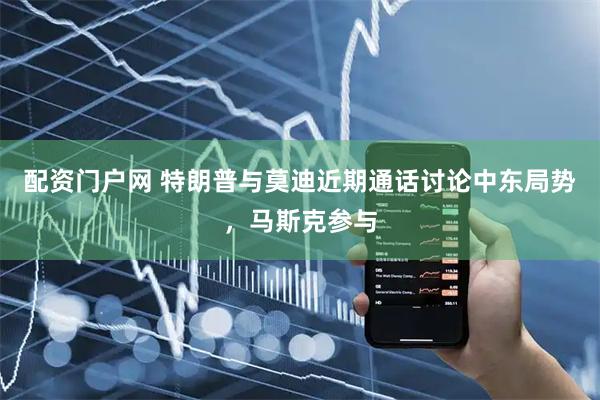 配资门户网 特朗普与莫迪近期通话讨论中东局势，马斯克参与