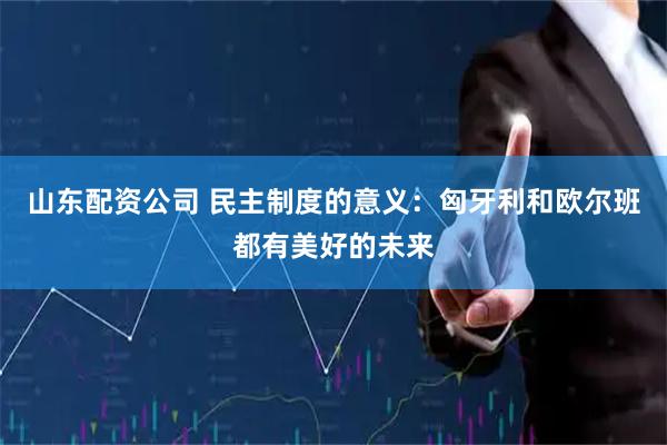 山东配资公司 民主制度的意义：匈牙利和欧尔班都有美好的未来