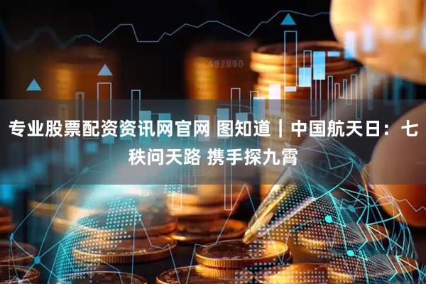 专业股票配资资讯网官网 图知道｜中国航天日：七秩问天路 携手探九霄