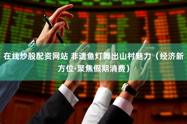 在线炒股配资网站 非遗鱼灯舞出山村魅力（经济新方位·聚焦假期消费）